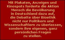 Mit Plakaten, Anzeigen und
 Kinospots forderte die Aktion
 Mensch die Bev�lkerung
 in Deutschland dazu auf,
 die Debatte �ber Bioethik
 nicht nur Politikern und
 Wissenschaftlern zu �berlassen,
 sondern ihre eigenen, ganz
 pers�nlichen Fragen
 zu stellen.