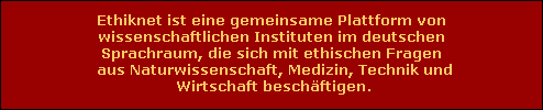 Ethiknet ist eine gemeinsame Plattform von
 wissenschaftlichen Instituten im deutschen 
Sprachraum, die sich mit ethischen Fragen
 aus Naturwissenschaft, Medizin, Technik und
 Wirtschaft besch�ftigen.
